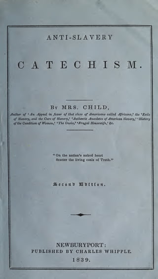 ANTI-SLAVERY
CATECHISM.
By MRS. CHILD,
Author of ' An Appeal in favor of that class of Americans called Africans,' the 'Evils
of Slavery, and the Cure of Slavery, 1
'Authentic Anecdotes of American Slavery,1
'History
of the Condition of Women,1
'The Oasis, 1
'Frugal Housewife,1
fyc.
"On the nation's naked heart
Scatter the living coals of Truth."
S e c o u tr 3B tr i t f o it
.
NEWBURYPORT:
PUBLISHED BY CHARLES WHIPPLE.
1839.
 