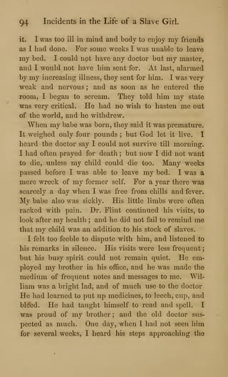 94 Incidents in the Life of a Slave Girl.
it. I was too ill in mind and body to enjoy my friends
as I had done. For some weeks I was unable to leave
my bed. I could not have any doctor but my master,
and I would not have him sent for. At last, alarmed
by my increasing illness, they sent for him. I was very
weak and nervous ; and as soon as he entered the
room, I began to scream. They told him my state
was very critical. He had no wish to hasten me out
of the world, and he withdrew.
When my babe was born, they said it was premature.
It weighed only four pounds ; but God let it live. I
heard the doctor say I could not survive till morning.
I had often prayed for death ; but now I did not want
to die, unless my child could die too. Many weeks
passed before I was able to leave my bed. I was a
mere wreck of my former self. For a year there was
scarcely a day when I was free from chills and fever.
My babe also was sickly. His little limbs were often
racked with pain. Dr. Flint continued his visits, to
look after my health ; and he did not fail to remind me
that my child was an addition to his stock of slaves.
I felt too feeble to dispute with him, and listened to
his remarks in silence. His visits were less frequent
but his busy spirit could not remain quiet. He em-
ployed my brother in his office, and he was made the
medium of frequent notes and messages to me. Wil-
liam was a bright lad, and of much use to the doctor
He liad learned to put up medicines, to leech, cup, and
bleed. He had taught himself to read and spell. I
was proud of my brother ; and the old doctor sus-
pected as much. One day, when I had not seen him
for several weeks, I heard his steps approaching the
 