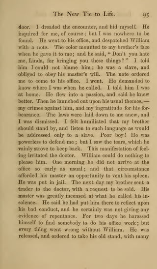 The New Tie to Life. 95
door. I dreaded the encounter, and hid myself. He
inquired for me, of course ; but I was nowhere to be
found. He went to his office, and despatched William
with a note. The color mounted to my brother's face
when he gave it to me ; and he said, " Don't you hate
me, Linda, for bringing you these things ? " I told
him I could not blame him ; he was a slave, and
obliged to obey his master's will. The note ordered
me to come to his office. I went. He demanded to
know where I was when he called. I told him I was
at home. He flew into a passion, and said he knew
better. Then he launched out upon his usual themes, —
my crimes against him, and my ingratitude for his for-
bearance. The laws were laid down to me anew, and
I was dismissed. I felt humiliated that my brother
should stand by, and listen to such language as would
be addressed only to a slave. Poor boy! He was
powerless to defend me ; but I saw the tears, wiiich he
vainly strove to keep back. This manifestation of feel-
ing irritated the doctor. William could do nothing to
please him. One morning he did not arrive at the
office so early as usual ; and that circumstance
afforded his master an opportunity to vent his spleen.
He was put in jail. The next day my brother sent a
trader to the doctor, with a request to be sold. His
master was greatly incensed at what he called his in-
solence. He said he had put him there to reflect upon
his bad conduct, and he certainly was not giving any
evidence of repentance. For two days he harassed
himself to find somebody to do his office work ; but
every thing went wrong without William. He was
released, and ordered to take his old stand, with many
 