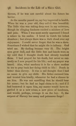96 Incidents in the Life of a Slave Girl.
threats, if he was not careful about his future be-
havior.
As the months passed on, my boy improved in health.
When he was a year old, they called him beautiful.
The little vine was taking deep root in my existence,
though its clinging fondness excited a mixture of love
and pain. When I was most sorely oppressed I found
a solace in his smiles. I loved to watch his infant
slumbers ; but always there was a dark cloud over my
enjoyment. I could never forget that he was a slave.
Sometimes I wished that he might die in infancy. God
tried me. My darling became very ill. The bright
eyes grew dull, and the little feet and hands were so
icy cold that I thought death had already touched
them. I had prayed for his death, but never so ear-
nestly as I now prayed for his life ; and my prayer was
heard. Alas, what mockery it is for a slave mother
to try to pray back her dying child to life ! Death is
better than slavery. It was a sad thought that I had
no name to give my child. His father caressed him
and treated him kindly, whenever he had a chance to
see him. He was not unwilling that he should bear
his name ; but he had no legal claim to it ; and if I
had bestowed it upon him, my master would have re-
garded it as a new crime, a new piece of insolence,
and would, perhaps, revenge it on the boy. 0, the
serpent of Slavery has many and poisonous fangs
 