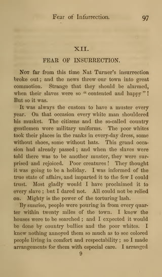 Fear of Infurrection. 97
XII.
PEAR OP INSURRECTION.
Not far from this time Nat Turner's insurrection
broke out ; and the news threw our town into great
commotion. Strange that they should be alarmed,
when their slaves were so " contented and happy " !
But so it was.
It was always the custom to have a muster every
year. On that occasion every white man shouldered
his musket. The citizens and the so-called country
gentlemen wore military uniforms. The poor whites
took their places in the ranks in every-day dress, some
without shoes, some without hats. This grand occa-
sion had already passed ; and when the slaves were
told there was to be another muster, they were sur-
prised and rejoiced. Poor creatures ! They thought
it was going to be a holiday. I was informed of the
true state of affairs, and imparted it to the few I could
trust. Most gladly would I have proclaimed it to
every slave ; but I dared not. All could not be relied
on. Mighty is the power of the torturing lash.
By sunrise, people were pouring in from every quar-
ter within twenty miles of the town. I knew the
houses were to be searched ; and I expected it would
be done by country bullies and the poor whites. I
knew nothing annoyed them so much as to see colored
people living in comfort and respectability ; so I made
arrangements for them with especial care. I arranged
9
 
