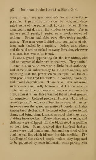 98 Incidents in the Life of a Slave Girl.
every tiling in my grandmother's house as neatly as
possible. I put white quilts on the beds, and deco<
rated some of the rooms with flowers. When all was
arranged, I sat down at the window to watch. Far as
my eye could reach, it rested on a motley crowd of
soldiers. Drums and fifes were discoursing martial
music. The men were divided into companies of six-
teen, each headed by a captain. Orders were given,
and the wild scouts rushed in every direction, wherever
a colored face was to be found.
It was a grand opportunity for the low whites, who
had no negroes of their own to scourge. They exulted
in such a chance to exercise a little brief authority,
and show their subserviency to the slaveholders ; not
reflecting that the power which trampled on the col-
ored people also kept themselves in poverty, ignorance,
and moral degradation. Those who never witnessed
such scenes can hardly believe what I know was in-
flicted at this time on innocent men, women, and chil-
dren, against whom there was not the slightest ground
for suspicion. Colored people and slaves who lived in
remote parts of the town suffered in an especial manner.
In some cases the searchers scattered powder and shot
among their clothes, and then sent other parties to find
them, and bring them forward as proof that they were
plotting insurrection. Every where men, women, and
children were whipped till the blood stood in puddles
at their feet. Some received five hundred lashes ;
others were tied hands and feet, and tortured with a
bucking paddle, which blisters the skin terribly. The
dwellings of the colored people, unless they happened
to be protected by some influential white person, who
 