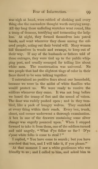 Fear of Infurrection. 99
was nigh at hand, were robbed of clothing and every
thing else the marauders thought worth carrying away.
All day long these unfeeling wretches went round, like
a troop of demons, terrifying and tormenting the help-
less. At night, they formed themselves into patrol
bands, and went wherever they chose among the col-
ored people, acting out their brutal will. Many women
hid themselves in woods and swamps, to keep out of
their way. If any of the husbands or fathers told of
these outrages, they were tied up to the public whip-
ping post, and cruelly scourged for telling lies about
white men. The consternation was universal. No
two people that had the slightest tinge of color in their
faces dared to be seen talking together.
I entertained no positive fears about our household,
because we were in the midst of white families who
would protect us. We were ready to receive the
soldiers whenever they came. It was not long before
we heard the tramp of feet and the sound of voices.
The door was rudely pushed open ; and in they tum-
bled, like a pack of hungry wolves. They snatched
at every thing within their reach. Every box, trunk,
closet, and corner underwent a thorough examination.
A box in one of the drawers containing some silver
change was eagerly pounced upon.' When I stepped
forward to take it from them, one of the soldiers turned
and said angrily, " What d'yo foUer us fur ? D'y®
s'pose white folks is come to steal ?
"
I replied, " You have come to search ; but you have
searched that box, and I will take it, if you please."
At that moment I saw a white gentleman who was
friendly to us ; and I called to him, and asked him to
 