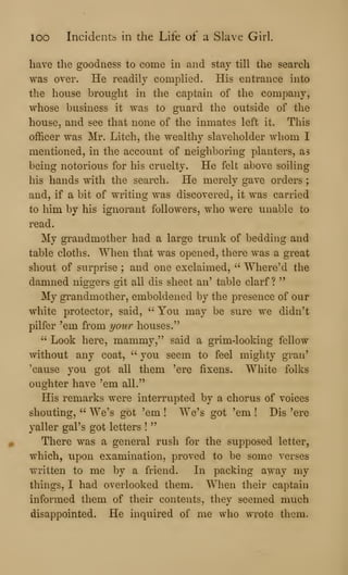 loo Incidents in the Life of a Slave Girl.
have the goodness to come in and stay till the search
was over. He readily complied. His entrance into
the house brought in the captain of the company,
whose business it was to guard the outside of the
house, and see that none of the inmates left it. This
officer was Mr. Litch, the wealthy slaveholder whom I
mentioned, in the account of neighboring planters, as
being notorious for his cruelty. He felt above soiling
his hands with the search. He merely gave orders ;
and, if a bit of writing was discovered, it was carried
to him by his ignorant followers, who were unable to
read.
My grandmother had a large trunk of bedding and
table cloths. When that was opened, there was a great
shout of surprise ; and one exclaimed, " Where'd the
damned niggers git all dis sheet an' table clarf ?
"
My grandmother, emboldened by the presence of our
white protector, said, " You may be sure we didn't
pilfer 'em from j/oio' houses."
" Look here, mammy," said a grim-looking fellow
without any coat, " you seem to feel mighty gran'
'cause you got all them 'ere fixens. White folks
oughter have 'em all."
His remarks were interrupted by a chorus of voices
shouting, " We's got 'em ! We's got 'em ! Dis 'ere
yaller gal's got letters !
"
There was a general rush for the supposed letter,
which, upon examination, proved to be some verses
written to me by a friend. In packing away my
things, I had overlooked them. When their captain
informed them of their contents, they seemed much
disappointed. He inquired of me who wrote them.
 