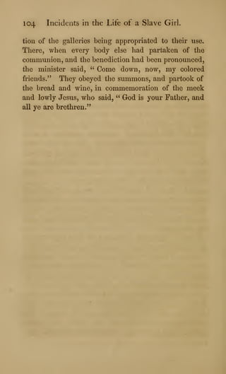 104 Incidents in the Life of a Slave Girl.
tioii of the galleries being appropriated to their use.
There, when every body else had partaken of the
communion, and the benediction had been pronounced,
the minister said, " Come down, now, my colored
friends." They obeyed the summons, and partook of
the bread and wine, in commemoration of the meek
and lowly Jesus, who said, " God is your Father, and
all ye are brethren."
 