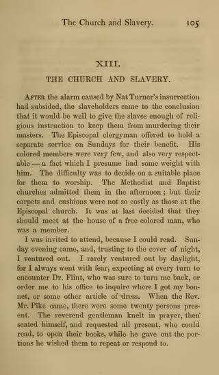 The Church and Slavery. 105
XIII.
THE CHURCH AND SLAVERY.
After the alarm caused by Nat Turner's insurrection
had subsided, the slaveholders came to the conclusion
that it would be well to give the slaves enough of reli-
gious instruction to keep them from murdering their
masters. The Episcopal clergyman offered to hold a
separate service on Sundays for their benefit. His
colored members were very few, and also very respect-
able — a fact which I presume had some weight with
him. The difficulty was to decide on a suitable place
for them to worship. The Methodist and Baptist
churches admitted them in the afternoon ; but their
carpets and cushions were not so costly as those at the
Episcopal church. It was at last decided that they
should meet at the house of a free colored man, who
was a member.
I was invited to attend, because I could read. Sun-
day evening came, and, trusting to the cover of night,
I ventured out. I rarely ventured out by daylight,
for I always went with fear, expecting at every turn to
encoimter Dr. Flint, wlio was sure to turn me back, or
order me to his office to inquire where I got my bon-
net, or some other article of dress. When the Rev.
Mr. Pike came, there were some twenty persons pres-
ent. The reverend gentleman knelt in prayer, then
seated himself, and requested all present, who could
read, to open their books, while he gave out the por-
tions he wished them to repeat or respond to.
 