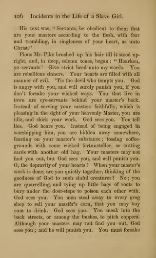 lo6 Incidents in the Life of a Slave Girl.
His text was, ''
Servants, be obedient to them that
are your masters according to the flesh, with fear
and trembling, in singleness of your heart, as unto
Christ."
Pious Mr. Pike brushed up his hair till it stood up-
right, and, in deep, solemn tones, began :
" Hearken,
ye servants ! Give strict heed unto my words. You
are rebellious sinners. Your hearts are filled with all
manner of evil. 'Tis the devil who tempts you. God
is angry with you, and will surely punish you, if you
don't forsake your wicked ways. You that live in
town are eye-servants behind your master's back.
Instead of serving your masters faithfully, which is
pleasing in the sight of your heavenly Master, you are
idle, and shirk your work. God sees you. You tell
lies. God hears you. Instead of being engaged in
worshipping him, you are hidden away somewhere,
feasting on your master's substance ; tossing coffee-
grounds with some wicked fortuneteller, or cutting
cards with another old hag. Your masters may not
find you out, but God sees you, and will punish you.
0, the depravity of your hearts ! When your master's
work is done, are you quietly together, thinking of the
goodness of God to such sinful creatures ? No ;
you
are quarrelling, and tying up little bags of roots to
bury under the door-steps to poison each other with.
God sees you. You men steal away to every grog
shop to sell your master's corn, that you may buy
rum to drink. God sees you. You sneak into the
back streets, or among the bushes, to pitch coppers.
Although your masters may not find you out, God
sees you ; and he will punish you. You must forsake
 