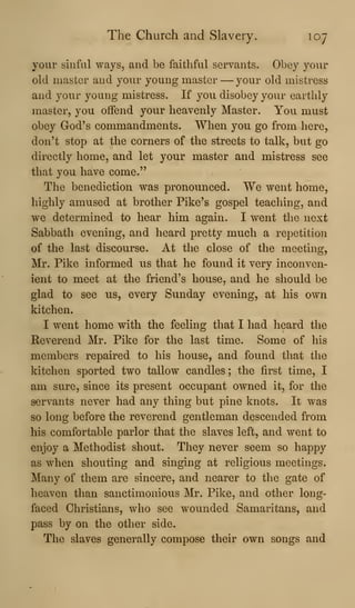 The Church and Slavery. 107
your sinful ways, and be faithful servants. Obey your
old master and your young master —your old mistress
and your young mistress. If you disobey your earthly
master, you offend your heavenly Master. You must
obey God's commandments. When you go from here,
don't stop at the corners of the streets to talk, but go
directly home, and let your master and mistress see
that you have come."
The benediction was pronounced. We went home,
highly amused at brother Pike's gospel teaching, and
we determined to hear him again. I went the next
Sabbath evening, and heard pretty much a repetition
of the last discourse. At the close of the meeting,
Mr. Pike informed us that he found it very inconven-
ient to meet at the friend's house, and he should be
glad to see us, every Sunday evening, at his own
kitchen.
I went home with the feeling that I had heard the
Reverend Mr. Pike for the last time. Some of his
members repaired to his house, and found that the
kitchen sported two tallow candles ; the first time, I
am sure, since its present occupant owned it, for the
servants never had any thing but pine knots. It was
so long before the reverend gentleman descended from
his comfortable parlor that the slaves left, and went to
enjoy a Methodist shout. They never seem so happy
as when shouting and singing at religious meetings.
Many of them are sincere, and nearer to the gate of
heaven than sanctimonious Mr. Pike, and other long-
faced Christians, who see wounded Samaritans, and
pass by on the other side.
The slaves generally compose their own songs and
 