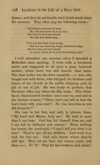 io8 Incidents in the Life of a Slave Girl.
hymns ; and they do not trouble their heads much about
the measure. They often sing the following verses
" Old Satan is one busy ole man
He rolls dem blocks all in my way
But Jesus is my bosom friend;
He rolls dem blocks away.
**
If I had died when I was young,
Den how my stam'ring tongue would have sung
But I am ole, and now I stand
A narrow chance for to tread dat heavenly land."
I well remember one occasion when I attended a
Methodist class meeting. I went with a burdened
spirit, and happened to sit next a poor, bereaved
mother, whose heart was still heavier than mine.
The class leader was the town constable —a man who
bought and sold slaves, who whipped his brethren and
sisters of the church at the public whipping post, in
jail or out of jail. He was ready to perform that
Christian office any where for fifty cents. This white-
faced, black-hearted brother came near us, and said to
the stricken woman, " Sister, can't you tell us how the
Lord deals with your soul ? Do you love him as you
did formerly ?
"
She rose to her feet, and said, in piteous tones,
" My Lord and Master, help me ! My load is more
than I can bear. God has hid himself from me, and
I am left in darkness and misery." Then, striking
her breast, she continued, " I can't tell you what is in
here ! They've got all my children. Last week tliey
took the last one. God only knows where theyH^e
sold her. They let me have her sixteen years, and
then ! ! Pray for her brothers and sisters !
 