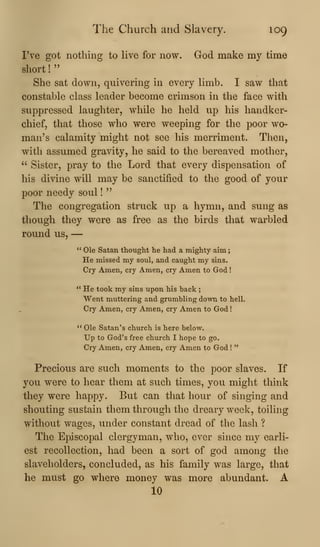 The Church and Slavery. 109
I've got nothing to Uve for now. God make my time
short !
"
She sat down, quivering in every hmb. I saw that
constable class leader become crimson in the face with
suppressed laughter, while he held up his handker-
chief, that those who were weeping for the poor wo-
man's calamity might not see his merriment. Then,
with assumed gravity, he said to the bereaved mother,
" Sister, pray to the Lord that every dispensation of
his divine will may be sanctified to the good of your
poor needy soul !
"
The congregation struck up a hymn, and sung as
though they were as free as the birds that warbled
round us, —
" Ole Satan thought he had a mighty aim
He missed my soul, and caught my sins.
Cry Amen, cry Amen, cry Amen to God !
" He took my sins upon his back ;
Went muttering and grumbling down to hell.
Cry Amen, cry Amen, cry Amen to God
** Ole Satan's church is here below.
Up to God's free church I hope to go.
Cry Amen, cry Amen, cry Amen to God !
"
Precious are such moments to the poor slaves. If
you were to hear them at such times, you might think
they were happy. But can that hour of singing and
shouting sustain them through the dreary week, toiling
without wages, under constant dread of the lash ?
The Episcopal clergyman, who, ever since my earli-
est recollection, had been a sort of god among the
slaveholders, concluded, as his family was large, that
he must go where money was more abundant. A
10
 