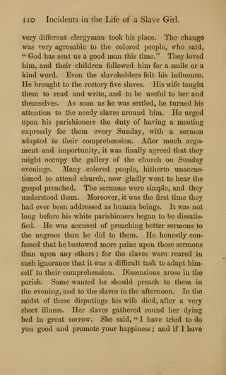 J 10 Incidents in the Life of a Slave Girl.
very different clergyman took his place. The change
was very agreeable to the colored people, who said,
" God has sent us a good man this time." They loved
him, and their children followed him for a smile or a
kind word. Even the slaveholders felt his influence.
He brought to the rectory five slaves. His wife taught
them to read and write, and to be useful to her and
themselves. As soon as he was settled, he turned his
attention to the needy slaves around him. He urged
upon his parishioners the duty of having a meeting
expressly for them every Sunday, with a sermon
adapted to their comprehension. After much argu-
ment and importunity, it was finally agreed that they
might occupy the gallery of the chiuxh on Sunday
evenings. Many colored people, hitherto unaccus-
tomed to attend church, now gladly went to hear the
gospel preached. The sermons were simple, and they
understood them. Moreover, it was the first time they
had ever been addressed as human beings. It was not
long before his white parishioners began to be dissatis-
fied. He was accused of preaching better sermons to
the negroes than he did to them. He honestly con-
fessed that he bestowed more pains upon those sermons
than upon any others ; for the slaves were reared in
such ignorance that it was a difficult task to adapt him-
self to their comprehension. Dissensions arose in the
parish. Some wanted he should preach to them in
the evening, and to the slaves in the afternoon. In the
midst of these disputings his wife died, after a very
short illness. Her slaves gathered round her dying
bed in great sorrow. She said, " I have tried to do
you good and promote your happiness ; and if I have
 