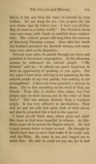 The Church and Slavery. in
failed, it has not been for want of interest in your
welfare. Do not weep for me ; but prepare for the
new duties that lie before you. I leave you all free.
May we meet in a better world." Her liberated slaves
were sent away, with funds to establish them comfort-
ably. The colored people will long bless the memory
of that truly Christian woman. Soon after her death
her husband preached his farewell sermon, and many
tears were shed at his departure.
Several years after, he passed through our town and
preached to his former congregation. In his afternoon
sermon he addressed the colored people. " My
friends," said he, "it affords me great happiness to
have an opportunity of speaking to you again. For
two years I have been striving to do something for the
colored people of' my own parish; but nothing is yet
accomplished. I have not even preached a sermon to
them. Try to live according to the word of God, my
friends. Your skin is darker than mine ; but God
judges men by their hearts, not by the color of their
skins." This was strange doctrine from a southern
pulpit. It was very offensive to slaveholders. They
said he and his wife had made fools of their slaves,
and that he preached like a fool to the negroes.
I knew an old black man, whose piety and child-
like trust in God were beautiful to witness. At fifty-
three years old he joined the Baptist church. He had
a most earnest desire ta learn to read. He thought he
should know how to serve God better if he could only
read the Bible. He came to me, and begged me to
teach him. He said he could not pay me, for he had
 