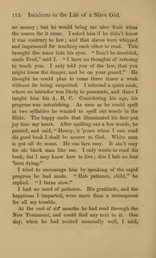 112' Incidents in the Life of a Slave Girl.
no money ; but he would bring me nice fruit when
the season for it came. I asked him if he didn't know
it was contrary to law ; and that slaves were whipped
and imprisoned for teaching each other to read. This
brought the tears into his eyes. " Don't be troubled,
uncle Fred/^ said I. " I have no thoughts of refusing
to teach you. I only told you of the law, that you
might know the danger, and be on your guard." He
thought he could plan to come three times a week
without its being suspected. I selected a quiet nook,
where no intruder was likely to penetrate, and there I
taught him his A, B, 0. Considering his age, his
progress was astonishing. As soon as he could spell
in two syllables he wanted to spell out words in the
Bible. The happy smile that illuminated his face put
joy into my heart. After spelling out a few words, he
paused, and said, " Honey, it 'pears when I can read
dis good book I shall be nearer to God. White man
is got all de sense. He can larn easy. It ain't easy
for ole black man like me. I only wants to read dis
book, dat I may know how to live ; den I hab no fear
'bout dying."
I tried to encourage him by speaking of the rapid
progress he had made. " Hab patience, child," he
replied. " I larns slow."
I had no need of patience. His gratitude, and the
happiness I imparted, were more than a recompense
for all my trouble.
At the end of si:^ months he had read through the
New Testament, and could find any text in it. One
day, when he had recited unusually well, I said,
 