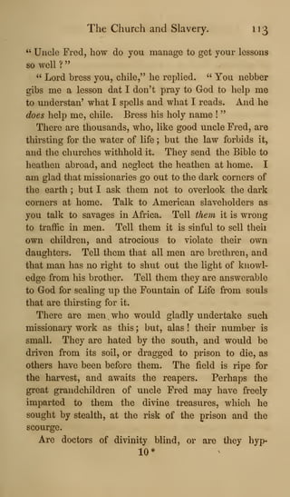 The Church and Slavery. 113
" Uncle Fred, how do you manage to get your lessons
so well ?
" Lord bress you, chile," he replied. " You nebber
gibs me a lesson dat I don't pray to God to help me
to understan' what I spells and what I reads. And he
does help me, chile. Bress his holy name !
"
There are thousands, who, like good uncle Fred, are
thirsting for the water of life ; but the law forbids it,
and the churches withhold it. They send the Bible to
heathen abroad, and neglect the heathen at home. I
am glad that missionaries go out to the dark corners of
the earth ; but I ask them not to overlook the dark
corners at home. Talk to American slaveholders as
you talk to savages in Africa. Tell them it is wrong
to traffic in men. Tell them it is sinful to sell theii
own children, and atrocious to violate their own
daughters. Tell them that all men are brethren, and
that man has no right to shut out the light of knowl-
edge from his brother. Tell them they are answerable
to God for sealing up the Fountain of Life from souls
that are thirsting for it.
There are men who would gladly undertake such
missionary work as this ; but, alas ! their number is
small. They are hated by the south, and would be
driven from its soil, or dragged to prison to die, as
others have been before them. The field is ripe for
the harvest, and awaits the reapers. Perhaps the
great grandchildren of uncle Fred may have freely
imparted to them the divine treasures, which he
sought by stealth, at the risk of the prison and the
scourge.
Are doctors of divinity blind, or are they hyp-
10*
 