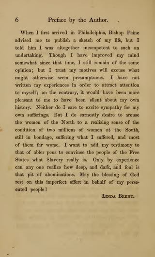6 Preface by the Author.
When I first arrived in Philadelphia, Bishop Paine
advised me to publish a sketch of my life, but I
told him I was altogether incompetent to such an
undsrtaking. Though I have improved my mind
somewhat since that time, I still remain of the same
opinion; but I trust my motives will excuse what
might otherwise seem presumptuous. I have not
written my experiences in order to attract attention
to myself; on the contrary, it would have been more
pleasant to me to have been silent about my own
history. Neither do I care to excite sympathy for my
own sufferings. But I do earnestly desire to arouse
the women of the North to a realizing sense of the
condition of two millions of women at the South,
still in bondage, suffering what I suffered, and most
of them far worse. I want to add my testimony to
that of abler pens to convince the people of the Free
States what Slavery really is. Only by experience
can any one realize how deep, and dark, and foul is
that pit of abominations. May the blessing of God
rest on this imperfect effort in behalf of my perse-
cuted people!
Linda Bkent,
 