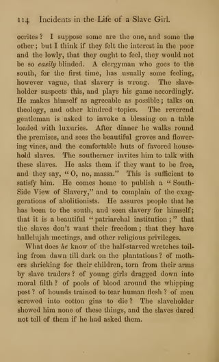 114 Incidents in the Life of a Slave Girl.
ocrites ? I suppose some are the one, and some the
other ; but I think if they felt the interest in the poor
and the lowly, that they ought to feel, they would not
be so easily blinded. A clergyman who goes to the
south, for the first time, has usually some feeling,
however vague, that slavery is wrong. The slave-
holder suspects this, and plays his game accordingly.
He makes himself as agreeable as possible ; talks on
theology, and other kindred topics. The reverend
gentleman is asked to invoke a blessing on a table
loaded with luxuries. After dinner he walks round
the premises, and sees the beautiful groves and flower-
ing vines, and the comfortable huts of favored house-
hold slaves. The southerner invites him to talk with
these slaves. He asks them if they want to be free,
and they say, " 0, no, massa." This is sufficient to
satisfy him. He comes home to publish a " South-
Side View of Slavery," and to complain of the exag-
gerations of abolitionists. He assures people that he
has been to the south, and seen slavery for himself;
that it is a beautiful " patriarchal institution ;
" that
the slaves don't want their freedom ; that they have
hallelujah meetings, and other religious privileges.
What does he know of the half-starved wretches toil-
ing from dawn till dark on the plantations ? of moth-
ers shrieking for their children, torn from their arms
by slave traders ? of young girls dragged down into
moral filth ? of pools of blood around the wiiipping
post ? of hounds trained to tear human flesh ? of men
screwed into cotton gins to die ? The slaveholder
showed him none of these things, and the slaves dared
not tell of them if he had asked them.
 
