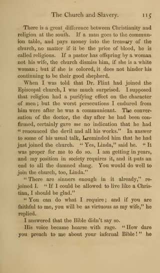 The Church and Slavery. u^
There is a great difference between Christianity and
rehgion at the south. If a man goes to the commun-
ion table, and pays money into the treasuay of the
church, no matter if it be the price of blood, he is
called religious. If a pastor has offspring by a woman
not his wife, the church dismiss him, if she is a white
woman ; but if she is colored, it does not hinder his
continuing to be their good shepherd.
When I was told that Dr. Flint had joined the
Episcopal church, I was much surprised. I supposed
that religion had a purifying effect on the character
of men ; but the worst persecutions I endured from
him were after he was a communicant. The conver-
sation of the doctor, the day after he had been con-
firmed, certainly gave me no indication that he had
" renounced the devil and all his works." In answer
to some of his usual talk, I^^eminded him that he had
just joined the church. " Yes, Linda," said he. " It
was proper for me to do so. I am getting in years,
and my position in society requires it, and it puts an
end to all the damned slang. You would do well to
join the church, too, Linda."
" There are sinners enough in it already," re-
joined I. " If I could be allowed to live like a Chris-
tian, I should be glad."
" You can do what I require ; and if you are
faithful to me, you will be as virtuous as my wife," he
replied.
I answered that the Bible didn't say so.
His voice became hoarse with rage. ''
How dare
you preach to me about your infernal Bible !
" he
 