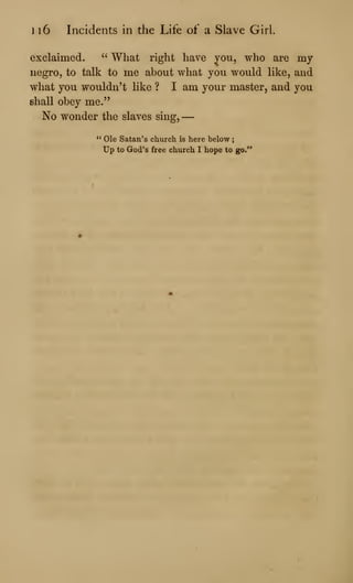 1 16 Incidents in the Life of a Slave Girl.
exclaimed. " What right have you, who are my
negro, to talk to me about what you would like, and
what you wouldn't like ? I am your master, and you
shall obey me."
No wonder the slaves sing, —
" Ole Satan's church is here below
Up to God's free church I hope to go."
 