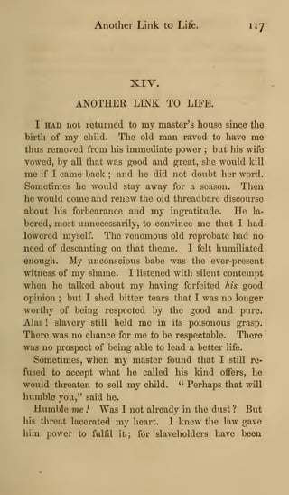 Another Link to Life. 117
XIV.
ANOTHER LINK TO LIFE.
I HAD not returned to mv master's house since the
birth of my child. The old man raved to have me
thus removed from his immediate power ; but his wife
vowed, by all that was good and great, she would kill
me if I came back ; and he did not doubt her word.
Sometimes he would stay away for a season. Then
he would come and renew the old threadbare discourse
about his forbearance and my ingratitude. He la-
bored, most unnecessarily, to convince me that I had
lowered myself. The venomous old reprobate had no
need of descanting on that theme. I felt humiliated
enough. My unconscious babe was the ever-present
witness of my shame. I listened with silent contempt
when he talked about my having forfeited his good
opinion ; but I shed bitter tears that I was no longer
worthy of being respected by the good and pure.
Alas ! slavery still held me in its poisonous grasp.
There was no chance for me to be respectable. There
was no prospect of being able to lead a better life.
Sometimes, when my master found that I still re-
fused to accept what he called his kind offers, he
would threaten to sell my child. " Perhaps that will
humble you," said he.
Humble me I Was I not already in the dust ? But
his threat lacerated my heart. 1 knew the law gave
him power to fulfil it ; for slaveholders have been
 