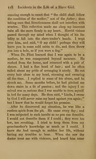 li8 Incidents in the Life of a Slave Girl.
cunning enough to enact that " the child shall follow
the condition of the mother^^^
not of the father ; thus
taking care that licentiousness shall not interfere with
avarice. This reflection made me clasp my innocent
babe all the more firmly to my heart. Horrid visions
passed through my mind when I thought of his lia-
bility to fall into the slave trader's hands. I wept
over him, and said, " my child ! perhaps they will
leave you in some cold cabin to die, and then throw
you into a hole, as if you were a dog."
When Dr. Flint learned that I was again to be a
mother, he was exasperated beyond measure. He
rushed from the house, and returned with a pair of
shears. I had a fine head of hair ; and he often
tailed about my pride of arranging it nicely. He cut
every hair close to my head, storming and swearing
all the time. I replied to some of his abuse, and he
struck me. Some months before, he had pitched me
down stairs in a fit of passion ; and the injury T re-
ceived was so serious that I was unable to turn myself
in bed for many days. He then said, " Linda, I swear
by God I will never raise my hand against you again;"
but I knew that he would forget his promise.
After he discovered my situation, he was like a
restless spirit from the pit. He came every day ; and
I was subjected to such insults as no pen can describe.
I would not describe them if I could ; they were too
low, too revolting. I tried to keep them from my
grandmother's knowledge as much as I could. I
knew she had enough to sadden her life, without
having my troubles to bear. When she saw the
doctor treat me with violence, and heard him utter
 