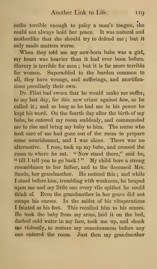 Another Link to Life. 119
oaths terrible enough to palsy a man's tongue, she
could not always hold her peace. It was natural and
motherlike that she should try to defend me ; but it
only made matters worse.
When they told me my new-born babe was a girl,
my heart was heavier than it had ever been before.
Slavery is terrible for men ; but it is far more terrible
for women. Superadded to the burden common to
all, they have wrongs, and sufferings, and mortifica-
tions peculiarly their own.
Dr. Flint had sworn that he would make me suffer,
to my last day, for this new crime against him^ as he
called it ; and as long as he had me in his power he
kept his word. On the fourth day after the birth of my
babe, he entered my room suddenly, and commanded
me to rise and bring my baby to him. The nurse who
took care of me had gone out of the room to prepare
some nourishment, and I was alone. There was no
alternative. I rose, took up my babe, and crossed the
room to where he sat. " Now stand there," said he,
" till I tell you to go back !
" My child bore a strong
resemblance to her father, and to the deceased Mrs.
Sands, her grandmother. He noticed this ; and while
I stood before him, trembling with weakness, he heaped
upon me and my little one every vile epithet he could
think of. Even the grandmother in her grave did not
escape his curses. In the midst of his vituperations
I fainted at his feet. This recalled him to his senses.
He took the baby from my arms, laid it on the bed,
dashed cold water in my face, took me up, and shook
me violently, to restore my consciousness before any
one entered the room. Just then my grandmother
 