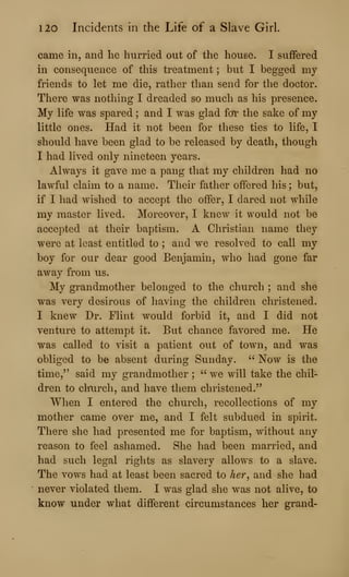 120 Incidents in the Life of a Slave Girl.
came in, and he hurried out of the house. I suffered
in consequence of this treatment ; but I begged my
friends to let me die, rather than send for the doctor.
There was nothing I dreaded so much as his presence.
My life was spared ; and I was glad for the sake of my
little ones. Had it not been for these ties to life, I
should have been glad to be released by death, though
I had lived only nineteen years.
Always it gave me a pang that my children had no
lawful claim to a name. Their father offered his ; but,
if I had wished to accept the offer, I dared not while
my master lived. Moreover, I knew it would not be
accepted at their baptism. A Christian name they
were at least entitled to ; and we resolved to call my
boy for our dear good Benjamin, who had gone far
away from us.
My grandmother belonged to the church ; and she
was very desirous of having the children christened.
I knew Dr. Flint would forbid it, and I did not
venture to attempt it. But chance favored me. He
was called to visit a patient out of town, and was
obliged to be absent during Sunday. ''
Now is the
time," said my grandmother ;
" we will take the chil-
dren to clrurch, and have them christened."
When I entered the church, recollections of my
mother came over me, and I felt subdued in spirit.
There she had presented me for baptism, without any
reason to feel ashamed. She had been married, and
had such legal rights as slavery allows to a slave.
The vows had at least been sacred to her^ and she had
never violated them. I was glad she was not alive, to
know under what different circumstances her grand-
 