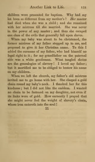 Another Link to Life. 121
children were presented for baptism. Why had my
lot been so different from my mother's ? Her master
had died when she was a child ; and she remained
with her mistress till she married. She was never
in the power of any master ; and thus she escaped
one class of the evils that generally fall upon slaves.
When my baby was about to be christened, the
former mistress of my father stepped up to me. and
proposed to give it her Christian name. To this I
added the surname of my father, who had himself no
legal right to it ; for my grandfather on the paternal
side -was a white gentleman. What tangled skeins
are the genealogies of slavery ! I loved my father
but it mortified me to be obliged to bestow his name
on my children.
When we left the church, my father's old mistress
invited me to go home with her. She clasped a gold
chain round my baby's neck. I thanked her for this
kindness ; but I did not like the emblem. I wanted
no chain to be fastened on my daughter, not even if
its links were of gold. How earnestly I prayed that
she might never feel the weight of slavery's chain,
whose iron entereth into the soul
11
 