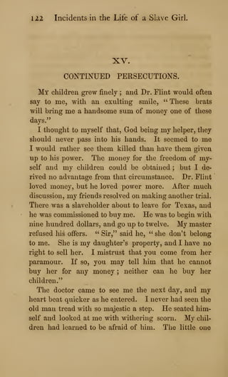 122 Incidents in the Life of a Slave Girl
XV.
CONTINUED PERSECUTIONS.
My children grew finely ; and Dr. Flint would often
say to me, with an exulting smile, " These brats
will bring me a handsome sum of money one of these
days."
I thought to myself that, God being my helper, they
should never pass into his hands. It seemed to me
I would rather see them killed than have them given
up to his power. The money for the freedom of my-
self and my children could be obtained ; but I de-
rived no advantage from that circumstance. Dr. Flint
loved money, but he loved power more. After much
discussion, my friends resolved on making another trial.
There was a slaveholder about to leave for Texas, and
he was commissioned to buy me. He was to begin with
nine hundred dollars, and go up to twelve. My master
refused his offers. " Sir," said he, " she don't belong
to me. She is my daughter's property, and I have no
right to sell her. I mistrust that you come from her
paramour. If so, you may tell him that he cannot
buy her for any money ; neither can he buy her
children."
The doctor came to see me the next day, and my
heart beat quicker as he entered. I never had seen the
old man tread with so majestic a step. He seated him-
self and looked at me with withering scorn. My chil-
dren had learned to be afraid of him. The little one
 
