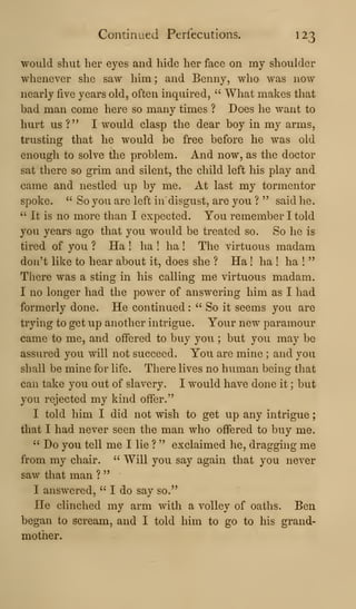 Continued Perfecutions. 123
would shut her eyes and hide her face on my shoulder
whenever she saw him; and Benny, who was now
nearly five years old, often inquired, " What makes tliat
bad man come here so many times ? Does he want to
hurt us ?" I would clasp the dear boy in my arms,
trusting that he would be free before he was old
enough to solve the problem. And now, as the doctor
sat there so grim and silent, the child left his play and
came and nestled up by me. At last my tormentor
spoke. " So you are left indisgust, are you ? " said he.
" It is no more than I expected. You remember I told
you years ago that you would be treated so. So he is
tired of you ? Ha ! ha ! ha ! The virtuous madam
don't like to hear about it, does she ? Ha ! ha ! ha !
"
There was a sting in his calling me virtuous madam.
I no longer had the power of answering him as I had
formerly done. He continued :
" So it seems you are
trying to get up another intrigue. Your new paramour
came to me, and offered to buy you ; but you may be
assured you will not succeed. You are mine ; and you
shall be mine for life. There lives no human being that
can take you out of slavery. I would have done it ; but
you rejected my kind offer."
I told him I did not wish to get up any intrigue
that I had never seen the man who offered to buy me.
" Do you tell me I lie ? " exclaimed he, dragging me
from my chair. " Will you say again that you never
saw that man ?
"
I answered, " I do say so."
He clinched my arm with a volley of oaths. Ben
began to scream, and I told him to go to his grand-
mother.
 