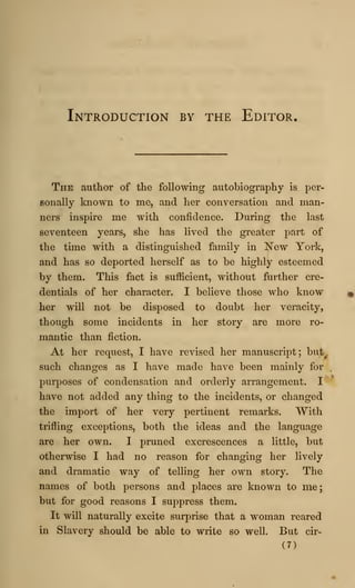Introduction by the Editor.
The author of the following autobiography is per-
sonally known to me, and her conversation and man-
ners inspire me with confidence. During the last
seventeen years, she has lived the greater part of
the time with a distinguished family in New York,
and has so deported herself as to be highly esteemed
by them. This fact is sufficient, without further cre-
dentials of her character. I believe those who know
her will not be disposed to doubt her veracity,
though some incidents in her story are more ro-
mantic than fiction.
At her request, I have revised her manuscript; but^
such changes as I have made have been mainly for ,
purposes of condensation and orderly arrangement. I
'^
have not added any thing to the incidents, or changed
the import of her very pertinent remarks. With
trifling exceptions, both the ideas and the language
are her own. I pruned excrescences a little, but
otherwise I had no reason for changing her lively
and dramatic way of telling her own story. The
names of both persons and places are known to me;
but for good reasons I suppress them.
It will naturally excite surprise that a woman reared
in Slavery should be able to write so well. But cir-
(7)
 