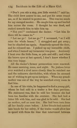 124 Incidents in the Life of a Slave Girl.
" Don't you stir a step, yon little wretch !
" said he.
The child drew nearer to me, and put his arms round
me, as if he wanted to protect me. This was too much
for my enraged master. He caught him up and hurled
him across the room. I thought he was dead, and
rushed towards him to take him up.
" Not yet
!
" exclaimed the doctor. " Let him lie
there till he comes to."
" Let me go ! Let me go !
" I screamed, " or I will
raise the whole house." I struggled and got away
but he clinched me again. Somebody opened the door,
and he released me. I picked up my insensible child,
and when I turned my tormentor was gone. Anxiously
I bent over the little form, so pale and still ; and when
the brown eyes at last opened, I don't know whether I
was very happy.
All the doctor's former persecutions were renewed.
He came morning, noon, and night. No jealous lover
ever watched a rival more closely than he watched me
and the unknown slaveholder, with whom he accused
me of wishing to get up an intrigue. When my grand-
mother was out of the way he searched every room to
find him.
Li one of his visits, he happened to find a young girl,
whom' he had sold to a trader a few days previous.
His statement was, that he sold her because she had
been too familiar with the overseer. She had had a
bitter life with him, and was glad to be sold. She had
no mother, and no near ties. She had been torn from
all her family years before. A few friends had entered
into bonds for her safety, if the trader would allow her
to spend with them the time that intervened between
 