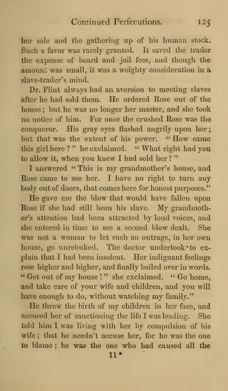 Continued Perfecutions. 125'
her sale and the gathering up of his human stock.
Such a favor was rarely granted. It saved the trader
the expense of board and jail fees, and though the
amount was small, it was a weighty consideration in a
slave-trader's mind.
Dr. Flint always had an aversion to meeting slaves
after he had sold them. He ordered Rose out of the
house ; but he was no longer her master, and she took
no notice of him. For once the crushed Rose was the
conqueror. His gray eyes flashed angrily upon her
but that was the extent of his power. " How came
this girl here ? " he exclaimed. ''
What right had you
to allow it, when you knew I had sold her ?
"
I answered " This is my grandmother's house, and
Rose came to see her. I have no right to turn any
body out of doors, that comes here for honest purposes."
He gave me the blow that would have fallen upon
Rose if she had still been his slave. My grandmoth-
er's attention had been attracted by loud voices, and
she entered in time to see a second blow dealt. She
was not a woman to let such an outrage, in her own
house, go unrebuked. The doctor undertook "to ex-
plain that I had been insolent. Her indignant feelings
rose higher and higher, and finally boiled over in words.
'' Get out of my house !
" she exclaimed. " Go home,
and take care of your wife and children, and you will
have enough to do, without watching my family."
He threw the birth of my children in her face, and
accused her of sanctioning the life I was leading. She
told him I was living with her by compulsion of his
wife ; that he needn't accuse her, for he was the one
to blame ; he was the one who had caused all the
11*
 