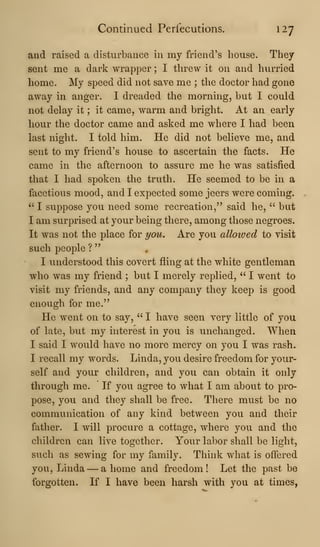 Continued Perfecutions. 127
and raised a disturbance in my friend's house. They
sent me a dark wrapper ; I threw it on and hurried
home. My speed did not save me ; the doctor had gone
away in anger. I dreaded the morning, but I could
not delay it ; it came, warm and bright. At an early
hour the doctor came and asked me where I had been
last night. I told him. He did not believe me, and
sent to my friend's house to ascertain the facts. He
came in the afternoon to assure me he was satisfied
that I had spoken the truth. He seemed to be in a
facetious mood, and I expected some jeers were coming.
" I suppose you need some recreation," said he, " but
I am surprised at your being there, among those negroes.
It was not the place for t/ou. Are you alloived to visit
such people ?
"
I understood this covert fling at the white gentleman
who was my friend ; but I merely replied, " I went to
visit my friends, and any company they keep is good
enough for me."
He went on to say, " I have seen very little of you
of late, but my interest in you is unchanged. When
I said I would have no more mercy on you I was rash.
I recall my words. Linda, you desire freedom for your-
self and your children, and you can obtain it only
through me. If you agree to what I am about to pro-
pose, you and they shall be free. There must be no
communication of any kind between you and their
father. I will procure a cottage, where you and the
children can live together. Your labor shall be light,
such as sewing for my family. Think what is offered
you, Linda —a home and freedom! Let the past be
forgotten. If I have been harsh with you at times,
 