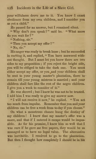 128 Incidents in the Life of a Slave Girl.
your wilfulness drove me to it. You know I exact
obedience from my own children, and I consider you
as yet a child."
He paused for an answer, but I remained silent.
" Why don't you speak ? " said he. " What more
do you wait for ?
"
" Nothing, sir."
" Then you accept my offer ?
"
" No, sir."
His anger was ready to break loose ; but he succeeded
in curbing it, and replied, " You have answered with-
out thought. But I must let you know there are two
sides to my proposition ; if you reject the bright side,
you will be obliged to take the dark one. You must
either accept my offer, or you ,and your children shall
be sent to your young master's plantation, there to
remain till your young mistress is married ; and your
children shall fare like the rest of the negro children.
I give you a week to consider of it."
He was shrewd ; but I knew he was not to be trusted.
I told him I was ready to give my answer now.
" I will not receive it now," he replied. " You act
too much from impulse. Remember that you and your
children can be free a week from to-day if you choose."
On what a monstrous chance hung the destiny of
my children ! I knew that my master's offer was a
snare, and that if I entered it escape would be impos-
sible. As for his promise, I knew him so well that I
was sure if he gave me free papers, they would be so
managed as to have no legal value. The alternative
was inevitable. I resolved to go to the plantation.
But then I thought how completely I should be in his
 