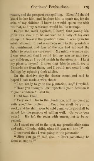 Continued Perfecutions. 129
power, and the prospect was apalling. Even if I should
kneel before him, and implore him to spare me, for the
sake of my children, I knew he would spurn me with
his foot, and my weakness would be his triumph.
Before the week expired, I heard that young Mr.
Flint was about to be married to a lady of his own
stamp. I foresaw tlie position I should occupy in his
establishment. I had once been sent to the plantation
for punishment, and fear of the son had induced the
father to recall me very soon. My mind was made up ;
I was resolved that I would foil my master and save
my children, or I would perish in the attempt. I kept
my plans to myself ; I knew that friends would try to
dissuade me from them, and I would not wound their
feelings by rejecting their advice.
On the decisive day the doctor came, and said he
hoped I had made a wise choice.
" I am ready to go to the plantation, sir,^' I replied.
" Have you thought how important your decision is
to yoiu^ children ?
'^
said he.
I told him I had.
" Very well. Go to the plantation, and my curse go
with you," he replied. " Your boy shall be put to
work, and he shall soon be sold ; and your girl shall be
raised for the purpose of selling well. Go your own
ways!" He left the room with curses, not to be re-
peated.
As I stood rooted to the spot, my grandmother came
and said, ''
Linda, child, what did you tell him ?
"
I answered that I was going to the plantation.
" Must you go ? " said she. ''
Can't something be
done to stop it ?
 