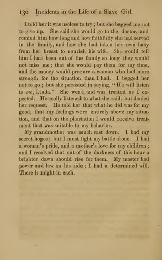 130 Incidents in the Life of a Slave Girl.
I told her it was useless to try ; but she begged me not
to give up. She said she would go to the doctor, and
remind him how long and how faithfully she had served
in the family, and how she had taken her own baby
from her breast to nourish his wife. She would tell
him I had been out of the family so long they would
not miss me ; that she would pay them for my time,
and the money would procure a woman who had more
strength for the situation than I had. I begged her
not to go ; but she persisted in saying, ''
He will listen
to me^ Linda." She went, and was treated as I ex-
pected. He coolly listened to what she said, but denied
her request. He told her that what he did was for my
good, that my feelings were entirely above my situa-
tion, and that on the plantation I would receive treat-
ment that was suitable to my behavior.
My grandmother was much cast down. I had my
secret hopes ; but I must fight my battle alone. I had
a woman's pride, and a mother's love for my children ;
and I resolved that out of the darkness of this hour a
brighter dawn should rise for them. My master had
power and law on his side ; I had a determined will.
There is might in each.
 