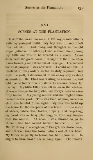 Scenes at the Plantation. 131
XVI.
SCENES AT THE PLANTATION.
Early the next morning I left my grandmother's
with my youngest child. My boy was ill, and I left
him behind. I had many sad thoughts as the old
wagon jolted on. Hitherto, I had suffered alone ; now,
my little one was to be treated as a slave. As we
drew near the great house, I thought of the time when
I was formerly sent there out of revenge. I wondered
for what purpose I was now sent. I could not tell. I
resolved to obey orders so far as duty required ; but
within myself, I determined to make my stay as short
as possible. Mr. Flint was waiting to receive us, and
told me to follow him up stairs to receive orders for
the day. My little Ellen was left below in the kitchen.
It was a change for her, who had always been so care-
fully tended. My young master said she might amuse
herself in the yard. This was kind of him, since the
child was hateful to his sight. My task was to fit up
the house for the reception of the bride. In the midst
of sheets, tablecloths, towels, drapery, and carpeting,
my head was as busy planning, as were my fingers
with the needle. At noon I was allowed to go to
Ellen. She had sobbed herself to sleep. I heard
Mr. Flint say to a neighbor, " I've got her down here,
and 111 soon take the town notions out of her head.
My father is partly to blame for her nonsense. He
ought to have broke her in long ago.'^ The remark
 