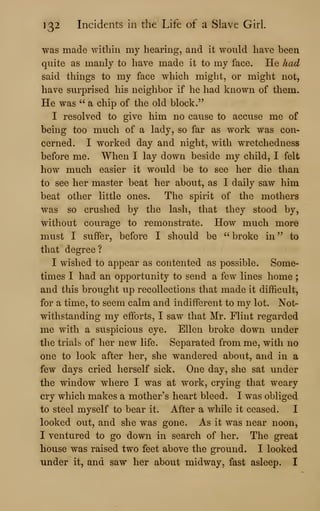 132 Incidents in the Life of a Slave Girl.
was made within my hearing, and it would have been
quite as manly to have made it to my face. He had
said things to my face which might, or might not,
have surprised his neighbor if he had known of them.
He was " a chip of the old block."
I resolved to give him no cause to accuse me of
being too much of a lady, so far as work was con-
cerned. I worked day and night, with wretchedness
before me. When I lay down beside my child, I felt
how much easier it would be to see her die than
to see her master beat her about, as I daily saw him
beat other little ones. The spirit of the mothers
was so crushed by the lash, that they stood by,
without courage to remonstrate. How much more
must I suffer, before I should be " broke in ''
to
that degree?
I wished to appear as contented as possible. Some-
times I had an opportunity to send a few lines home ;
and this brought up recollections that made it difficult,
for a time, to seem calm and indifferent to my lot. Not-
withstanding my efforts, I saw that Mr. Flint regarded
me with a suspicious eye. Ellen broke down under
the trials of her new life. Separated from me, with no
one to look after her, she wandered about, and in a
few days cried herself sick. One day, she sat under
the window where I was at work, crying that weary
cry which makes a mother's heart bleed. I was obliged
to steel myself to bear it. After a while it ceased. I
looked out, and she was gone. As it was near noon,
I ventured to go down in search of her. The great
house was raised two feet above the ground. I looked
under it, and saw her about midway, fast asleep. I
 
