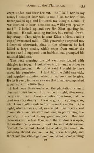 Scenes at the Plantation. 133
crept under and drew her out. As I held her in my
arms, I thought how well it would be for her if she
never waked up; and I uttered my thought aloud. I
was startled to hear some one say, " Did you speak to
me ? " I looked up, and saw Mr. Flint standing be-
side me. He said nothing further, but turned, frown-
ing, away. That night he sent Ellen a biscuit and a
cup of sweetened milk. This generosity surprised me.
I learned afterwards, that in the afternoon he had
killed a large snake, which crept from under the
house ; and I supposed that incident had prompted his
unusual kindness.
The next morning the old cart was loaded with
shingles for town. I put Ellen into it, and sent her to
her grandmother. Mr. Flint said I ought to have
asked his permission. I told him the child was sick,
and required attention which I had no time to give.
He let it pass ; for he was aware that I had accomplished
much work in a little time.
I had been three weeks on the plantation, when I
planned a visit home. It must be at night, after every
body was in b^d. I was six miles from town, and the
road was very dreary. I was to go with a young man,
who, I knew, often stole to town to see his mother. One
night, when all was quiet, we started. Fear gave speed
to our steps, and we were not long in performing the
journey. I arrived at my grandmother's. Her bed
room was on the first floor, and the window was open,
the weather being warm. I spoke to her and she awoke.
She let me in and closed the window, lest some late
passer-by should see me. A light was brought, and
the whole household gathered round me, some smiling
12
 