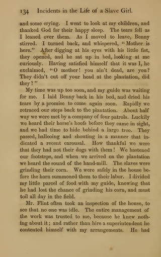 134 Incidents in the Life of a Slave Girl.
and some crying. I went to look at my children, and
thanked God for their happy sleep. The tears fell as
I leaned over them. As I moved to leave, Benny
stirred. I turned back, and whispered, " Mother is
here." After digging at his eyes with his little fist,
they opened, and he sat np in bed, looking at me
curiously. Having satisfied himself that it was I, he
exclaimed, "0 mother! you ain't dead, are you?
They didn't cut off your head at the plantation, did
they?"
My time was up too soon, and my guide was waiting
for me. I laid Benny back in his bed, and dried his
tears by a promise to come again soon. Rapidly we
retraced our steps back to the plantation. About half
way we were met by a company of four patrols. Luckily
we heard their horse's hoofs before tliey came in sight,
and we had time to hide behind a large tree. They
passed, hallooing and shouting in a manner that in-
dicated a recent carousal. How thankful we were
that they had not their dogs with them ! We hastened
our footsteps, and when we arrived on the plantation
we heard the sound of the hand-mill. The slaves were
grinding their corn. We were safely in the house be-
fore the horn summoned them to their labor. I divided
my little parcel of food with my guide, knowing that
he had lost the chance of grinding his corn, and must
toil all day in the field.
Mr. Flint often took an inspection of the house, to
see that no one was idle. The entire management of
the work was trusted to me, because he knew noth-
ing about it ; and rather than hire a superintendent he
contented himself with my arrangements. He had
 