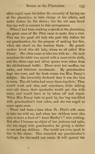 Scenes at the Plantation. 135'
often urged upon his father the necessity of having me
at the plantation to take charge of his affairs, and
make clothes for the slaves; but the old man knew
him too well to consent to that arrangement.
When I had been working a month at the plantation,
the great aunt of Mr. Flint came to make him a visit.
This was the good old lady who paid fifty dollars for
my grandmother, for the purpose of making her free,
when she stood on the auction block. My grand-
mother loved this old lady, whom we all called Miss
Fanny. She often came to take tea with us. On such
occasions the table was spread with a snow-white cloth,
and the china cups and silver spoons were taken from
the old-fashioned buffet. There were hot muffins, tea
rusks, and delicious sweetmeats. My grandmother
kept two cows, and the fresh cream was Miss Fanny's
delight. She invariably declared that it was the best
in town. The old ladies had cosey times together. They
would work and chat, and sometimes, while talking
over old times, their spectacles would get dim with
tears, and would have to be taken off and wiped.
When Miss Fanny bade us good by, her bag was filled
with grandmother's best cakes, and she was urged to
come again soon.
There had been a time when Dr. Flint's wife came
to take tea with us, and when her children were also
sent to have a feast of '' Aunt Marthy's " nice cooking.
But after I became an object of her jealousy and spite,
she was angry with grandmother for giving a shelter
to me and my children. She would not even speak to
her in the street. This wounded my grandmother's
feelings, for she could not retain ill will against the
 