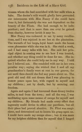 136 Incidents in the Life of a Slave Girl.
woman whom she had nourished with her milk when a
babe. The doctor's wife would gladly have prevented
our intercourse with Miss Fanny if she could have
done it, but fortunately she was not dependent on the
bounty of the Flints. She had enough to be inde-
pendent; and that is more than can ever be gained
from charity, however lavish it may be.
Miss Fanny was endeared to me by many recollec-
tions, and I was rejoiced to see her at the plantation.
The warmth of her large, loyal heart made the house
seem pleasanter while she was in it. She staid a week,
and I had many talks with her. She said her prin-
cipal object in coming was to see how I was treated,
and whether any thing could be done for me. She in-
quired whether she could help me in any way. I told
her I believed not. She condoled with me in her own
peculiar way ; saying she wished that I and all my
grandmother's family were at rest in our graves, for
not until then should she feel any peace about us. The
good old soul did not dream that I was planning to
bestow peace upon her, with regard to myself and
my children ; not by death, but by securing our
freedom. ^
Again and again I had traversed those dreary twelve
miles, to and from the town ; and all the way, I was
meditating upon some means of escape for myself and
my children. My friends had made every effort that
ingenuity could devise to effect our purchase, but all
their plans had proved abortive. Dr. Flint was suspi-
cious, and determined not to loosen his grasp upon us.
I could have made my escape alone ; but it was more
for my helpless children than for myself that I longed
 