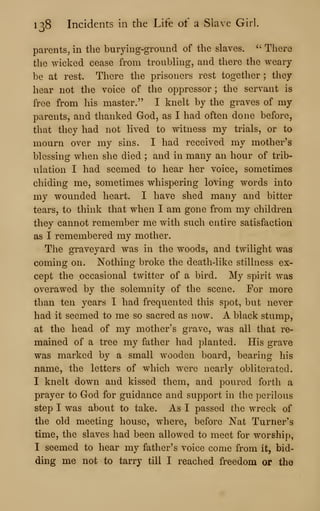138 Incidents in the Life of a Slave Girl.
parents, in the burying-ground of the slaves. ''
There
the wicked cease from troubling, and there the weary
be at rest. There the prisoners rest together ; they
hear not the voice of the oppressor ; the servant is
free from his master." I knelt by the graves of my
parents, and thanked God, as I had often done before,
that they had not lived to witness my trials, or to
mourn over my sins. I had received my mother's
blessing when she died ; and in many an hour of trib-
ulation I had seemed to hear her voice, sometimes
chiding me, sometimes whispering loving words into
my wounded heart. I have shed many and bitter
tears, to think that when I am gone from my children
they cannot remember me with such entire satisfaction
as I remembered my mother.
The graveyard was in the woods, and twilight was
coming on. Nothing broke the death-like stillness ex-
cept the occasional twitter of a bird. My spirit was
overawed by the solemnity of the scene. For more
than ten years I had frequented this spot, but never
had it seemed to me so sacred as now. A black stump,
at the head of my mother's grave, was all that re-
mained of a tree my father had planted. His grave
was marked by a small wooden board, bearing his
name, the letters of which were nearly obliterated.
I knelt down and kissed them, and poured forth a
prayer to God for guidance and support in the perilous
step I was about to take. As I passed the wreck of
the old meeting house, where, before Nat Turner's
time, the slaves had been allowed to meet for worship,
I seemed to hear my father's voice come from it, bid-
ding me not to tarry till I reached freedom or tho
 