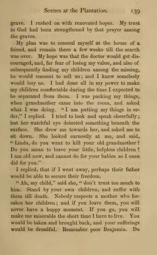 Scenes at the Plantation. 139
grave. I rushed on with renovated hopes. My trust
in God had been strengthened by that prayer among
the graves.
My plan was to conceal myself at the house of a
friend, and remain there a few weeks till the search
was over. My hope was that the doctor would get dis-
couraged, and, for fear of losing my value, and also of
subsequently finding my children among the missing,
he would consent to sell us ; and I knew somebody
would buy us. I had done all in my power to make
my children comfortable during the time I expected to
be separated from them. I was packing my things,
when grandmother came into the room, and asked
what I was doing. " I am putting my things in or-
der," I replied. I tried to look and speak cheerfully
;
but her watchful eye detected something beneath the
surface. She drew me towards her, and asked me to
sit down. She looked earnestly at me, and said,
" Linda, do you want to kill your old grandmother ?
Do you mean to leave your little, helpless children ?
I am old now, and cannot do for your babies as I once
did for you."
I replied, that if I went away, perhaps their father
would be able to secure their freedom.
" Ah, my child," said she, " don't trust too much to
him. Stand by your own children, and suflFer with
them till death. Nobody respects a mother who for-
sakes her children ; and if you leave them, you will
never have a happy moment. If you go, you will
make me miserable the short time I have to live. You
would be taken and brought back, and your suiferings
would be dreadful. Remember poor Benjamin. Do
 