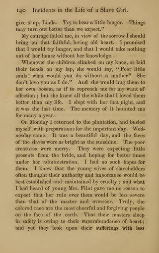 140 Incidents in the Life of a Slave Girl.
give it up, Linda. Try to bear a little longer. Things
may turn out better than we expect."
My courage failed me, in view of the sorrow I should
bring on that faithful, loving old heart. I promised
that I would try longer, and that I would take nothing
out of her house without her knowledge.
Whenever the children climbed on my knee, or laid
their heads on my lap, she would say, " Poor little
souls ! what would you do without a mother ? She
don't love you as I do." And she would hug them to
her own bosom, as if to reproach me for my want of
affection ; but she knew all the while that I loved them
better than my life. I slept with her that night, and
it was the last time. The memory of it haunted me
for many a year.
On Monday I returned to the plantation, and busied
myself with preparations for the important day. Wed-
nesday came. It was a beautiful day, and the faces
of the slaves were as bright as the sunshine. The poor
creatures were merry. They were expecting little
presents from the bride, and hoping for better times
under her administration. I had no such hopes for
them. I knew that the young wives of slaveholders
often thought their authority and importance would be
best established and maintained by cruelty ; and what
I had heard of young Mrs. Flint gave me no reason to
expect that her rule over them would be less severe
than that of the master and overseer. Truly, the
colored race are the most cheerful and forgiving people
on the face of the earth. That their masters sleep
in safety is owing to their superabundance of heart
;
and yet they look upon their sufferings with less
 