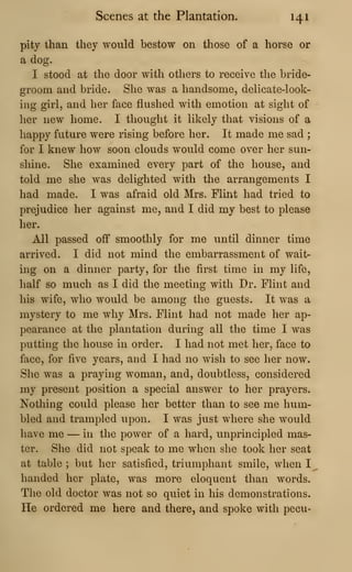 Scenes at the Plantation. 141
pity than they would bestow on those of a horse or
a dog.
I stood at the door with others to receive the bride-
groom and bride. She was a handsome, delicate-look-
ing girl, and her face flushed with emotion at sight of
her new home. I thought it likely that visions of a
happy future were rising before her. It made me sad ;
for I knew how soon clouds would come over her sun-
shine. She examined every part of the house, and
told me she was delighted with the arrangements I
had made. I was afraid old Mrs. Flint had tried to
prejudice her against me, and I did my best to please
her.
All passed off smoothly for me until dinner time
arrived. I did not mind the embarrassment of wait-
ing on a dinner party, for the first time in my life,
lialf so much as I did the meeting with Dr. Flint and
his wife, who would be among the guests. It was a
mystery to me why Mrs. Flint had not made her ap-
pearance at the plantation during all the time I was
putting the house in order. I had not met her, face to
face, for five years, and I had no wish to see her now.
She was a praying woman, and, doubtless, considered
my present position a special answer to her prayers.
Nothing could please her better than to see me hum-
bled and trampled upon. I was just where she would
liave me — in the power of a hard, unprincipled mas-
ter. She did not speak to me when she took her seat
at table ; but her satisfied, triumphant smile, when I ^
handed her plate, was more eloquent than words.
The old doctor was not so quiet in his demonstrations.
He ordered me here and there, and spoke with pecu-
 