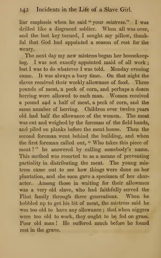 142 Incidents in the Life of a Slave Girl.
liar emphasis when he said " your misiress.^^ I was
drilled like a disgraced soldier. When all was over,
and the last key turned, I sought my pillow, thank-
ful that God had appointed a season of rest for the
weary.
The next day my new mistress began her housekeep-
ing. I was not exactly appointed maid of all work ;
but I was to do whatever I was told. Monday evening
came. It was always a busy time. On that night the
slaves received their weekly allowance of food. Three
pounds of meat, a peck of corn, and perhaps a dozen
herring were allowed to each man. Women received
a pound and a half of meat, a peck of corn, and the
same number of herring. Children over twelve years
old had half the allowance of the women. The meat
was cut and weighed by the foreman of the field hands,
and piled on planks before the meat house. Then the
second foreman went behind the building, and when
the first foreman called out, " Who takes this piece of
meat ? " he answered by calling somebody's name.
This method was resorted to as a means of preventing
partiality in distributing the meat. The young mis-
tress came out to see how things were done on her
plantation, and she soon gave a specimen of her char-
acter. Among those in waiting for their allowance
was a very old slave, who had faithfully served the
Flint family through three generations. When he
hobbled up to get his bit of meat, the mistress said he
was too old to have any allowance ; that when niggers
were too old to work, they ought to be fed on grass.
Poor old man ! He suffered much before he found
rest in the grave.
 