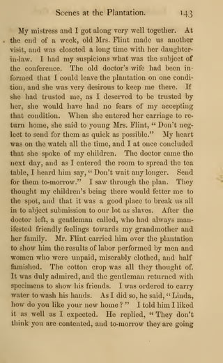 Scenes at the Plantation. 143
My mistress and I got along very well together. At
the end of a week, old Mrs. Flint made us another
visit, and was closeted a long time with her daughter-
in-law. I had my suspicions what was the subject of
the conference. The old doctor's wife had been in-
formed that I could leave the plantation on one condi-
tion, and she was very desirous to keep me there. If
she had trusted me, as I deserved to be trusted by
her, she would have had no fears of my accepting
that condition. When she entered her carriage to re-
turn home, she said to j^oung Mrs. Flint, " Don't neg-
lect to send for them as quick as possible." My heart
was on the watch all the time, and I at once concluded
that she spoke of my children. The doctor came the
next day, and as I entered the room to spread the tea
table, I heard him say, " Don't wait any longer. Send
for them to-morrow." I saw through the plan. They
thought my children's being there would fetter me to
the spot, and that it was a good place to break us all
in to abject submission to our lot as slaves. After the
doctor left, a gentleman called, who had always man-
ifested friendly feelings towards my grandmother and
her family. Mr. Flint carried him over the plantation
to show him the results of labor performed by men and
women who were unpaid, miserably clothed, and half
famished. The cotton crop was all they thought of.
It was duly admired, and the gentleman returned with
specimens to show his friends. I was ordered to carry
water to wash his hands. As I did so, he said, " Linda,
how do you like your new home ? " I told him I liked
it as well as I expected. He replied, " They don't
think you are contented, and to-morrow they are going
 