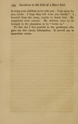 144 Incidents in the Life of a Slave Girl.
to bring your children to be with you. I am sorry for
you, Linda. I hope they will treat you kindly." 1
hurried from the room, unable to thank him. My
suspicions were correct. My children were to be
brought to the plantation to be ''
broke in."
To this day I feel grateful to the gentleman who
gave me this timely information. It nerved me to
immediate action.
 