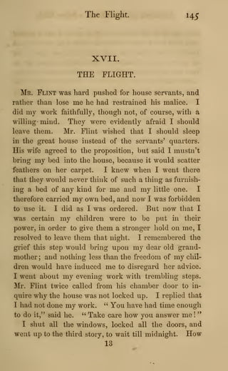 The Flight. 145
XVII.
THE FLIGHT.
Mr. Flint was hard pushed for house servants, and
rather than lose me he had restrained his malice. I
did my work faithfully, though not, of course, with a
willing- mind. They were evidently afraid I should
leave them. Mr. Flint wished that I should sleep
in the great house instead of the servants' quarters.
His wife agreed to the proposition, but said I mustn't
bring my bed into the house, because it would scatter
feathers on her carpet. I knew when I went there
that they would never think of such a thing as furnish-
ing a bed of any kind for me and my little one. I
therefore carried my own bed, and now I was forbidden
to use it. I did as I was ordered. But now that I
was certain my children were to be put in their
power, in order to give them a stronger liold on me, I
resolved to leave them that night. I remembered the
grief this step would bring upon my dear old grand-
mother; and nothing less than the freedom of my chil-
dren would have induced me to disregard her advice.
I went about my evening work with trembling steps.
Jilr. Flint twice called from his chamber door to in-
quire why the house was not locked up. I replied that
I had not done my work. " You have had time enough
to do it," said he. " Take care how you answer me !
"
I shut all the windows, locked all the doors, and
went up to the third story, to wait till midnight. How
13
 
